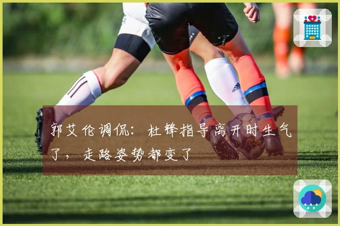 郭艾伦调侃：杜锋指导离开时生气了，走路姿势都变了