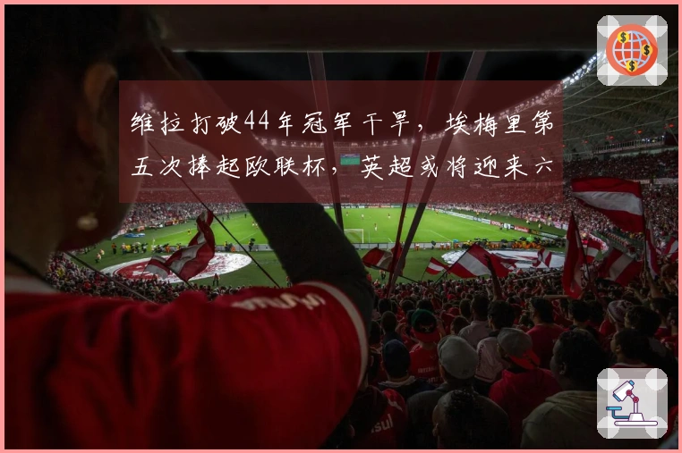维拉打破44年冠军干旱，埃梅里第五次捧起欧联杯，英超或将迎来六队征战欧冠