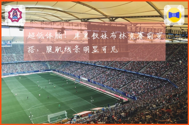超低体脂！库里教妹布林克赛前穿搭，腹肌线条明显可见